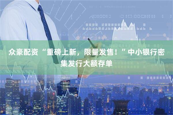众豪配资 “重磅上新，限量发售！”中小银行密集发行大额存单