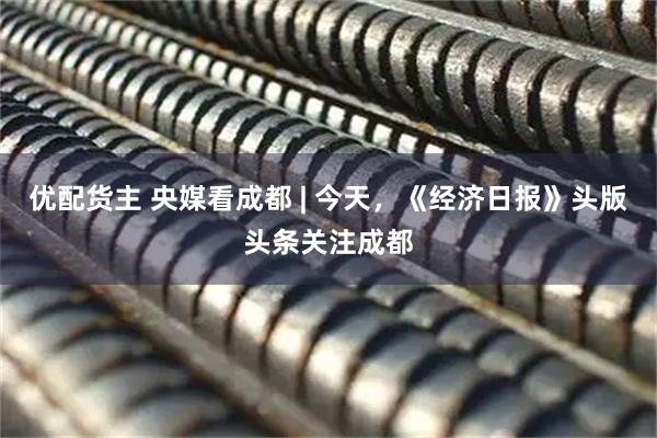优配货主 央媒看成都 | 今天，《经济日报》头版头条关注成都